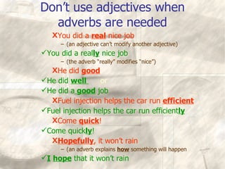 Don’t use adjectives when adverbs are needed You did a  real  nice job (an adjective can’t modify another adjective) You did a real ly  nice job (the adverb “really” modifies “nice”) He did  good He did  well  or He did a  good  job Fuel injection helps the car run  efficient Fuel injection helps the car run efficient ly Come  quick ! Come quick ly ! Hopefully , it won’t rain (an adverb explains  how  something will happen I   hope  that it won’t rain  