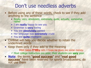 Don’t use needless adverbs Before using any of these words, check to see if they add anything to the sentence Really, very, absolutely, extremely, quite, actually, somewhat, rather I am  really  happy to see you Grammar is  very  boring You are  absolutely  correct Her language was  extremely  crude You are  quite  intelligent Context will help you decide whether to retain the underlined words Keep them only if they add to the meaning Bill Gates is  very  rich. I hope he gives me some money. Most college instructors are poor; their students are  very  poor. Note : the terms “ good success ” and “ real good success ” have been reserved for sports broadcasters; do not use them 