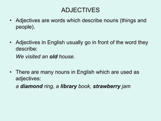 ADJECTIVES
• Adjectives are words which describe nouns (things and
  people).

• Adjectives in English usually go in front of the word they
  describe:
  We visited an old house.

• There are many nouns in English which are used as
  adjectives:
  a diamond ring, a library book, strawberry jam
 