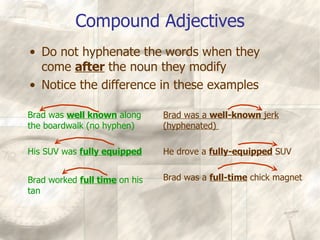 Compound Adjectives Brad was  well known  along the boardwalk (no hyphen)  His SUV was  fully equipped Brad worked  full time  on his tan Brad was a  well-known  jerk (hyphenated)  He drove a  fully-equipped  SUV  Brad was a  full-time  chick magnet Do not hyphenate the words when they come  after  the noun they modify Notice the difference in these examples 