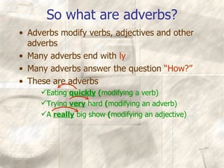 So what are adverbs? Adverbs modify verbs, adjectives and other adverbs Many adverbs end with  ly Many adverbs answer the question  “How?” These are adverbs Eating  quickly  ( modifying a verb) Trying  very  hard  ( modifying an adverb) A  really  big show  ( modifying an adjective) 