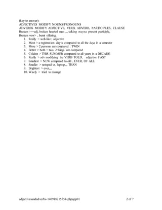 (key to answer): 
ADJECTIVES MODIFY NOUNS/PRONOUNS 
ADVERBS MODIFY ADJECTIVE, VERB, ADVERB, PARTICIPLES, CLAUSE 
Broken -==adj, broken hearted man ,,, talking mayna present participle, 
Broken vow> , burnt offering, 
1. Really > well-like: adjective 
2. Most > a registration day is compared to all the days in a semester 
3. More > 2 persons are compared : TWIN 
4. Better > both = two, 2 things are compared 
5. Coldest > THIS SUMMER compared to all years in a DECADE 
6. Really > adv modifying the VERB TOLD, adjective FAST 
7. Smallest > NEW compared to old , EVER, OF ALL 
8. Smaller > notepad vs. laptop,,, THAN 
9. Brightest > ever,,,, 
10. Wisely > tried to manage 
adjectivesandadverbs-140918215754-phpapp01 2 of 7 
 