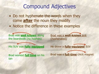 Compound Adjectives
Brad was well known along
the boardwalk (no hyphen)
His SUV was fully equipped
Brad worked full time on his
tan
Brad was a well-known jerk
(hyphenated)
He drove a fully-equipped SUV
Brad was a full-time chick magnet
• Do not hyphenate the words when they
come after the noun they modify
• Notice the difference in these examples
 