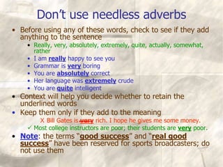 Don’t use needless adverbs
• Before using any of these words, check to see if they add
anything to the sentence
• Really, very, absolutely, extremely, quite, actually, somewhat,
rather
• I am really happy to see you
• Grammar is very boring
• You are absolutely correct
• Her language was extremely crude
• You are quite intelligent
• Context will help you decide whether to retain the
underlined words
• Keep them only if they add to the meaning
X Bill Gates is very rich. I hope he gives me some money.
 Most college instructors are poor; their students are very poor.
• Note: the terms “good success” and “real good
success” have been reserved for sports broadcasters; do
not use them
 