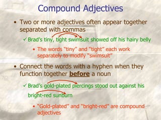 Compound Adjectives
• Two or more adjectives often appear together
separated with commas
Brad’s tiny, tight swimsuit showed off his hairy belly
• The words “tiny” and “tight” each work
separately to modify “swimsuit”
• Connect the words with a hyphen when they
function together before a noun
Brad’s gold-plated piercings stood out against his
bright-red sunburn
• “Gold-plated” and “bright-red” are compound
adjectives
 