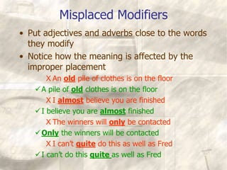 Misplaced Modifiers
• Put adjectives and adverbs close to the words
they modify
• Notice how the meaning is affected by the
improper placement
X An old pile of clothes is on the floor
A pile of old clothes is on the floor
X I almost believe you are finished
I believe you are almost finished
X The winners will only be contacted
Only the winners will be contacted
X I can’t quite do this as well as Fred
I can’t do this quite as well as Fred
 