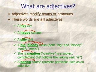 What are adjectives?
• Adjectives modify nouns or pronouns
• These words are all adjectives
 A hot day
 A happy camper
 A silly twit
 A big, bloody mess (both “big” and “bloody”
modify “mess”)
 She is creative (“creative” is a subject
complement that follows the linking verb “is”)
 A boring course (present participle used as an
adjective
 