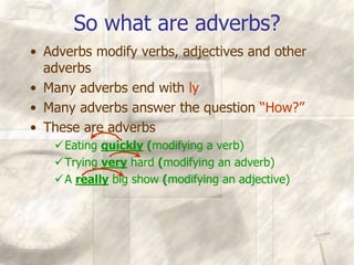 So what are adverbs?
• Adverbs modify verbs, adjectives and other
adverbs
• Many adverbs end with ly
• Many adverbs answer the question “How?”
• These are adverbs
Eating quickly (modifying a verb)
Trying very hard (modifying an adverb)
A really big show (modifying an adjective)
 