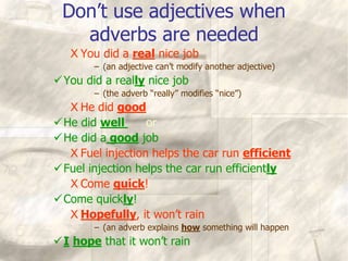 Don’t use adjectives when
adverbs are needed
X You did a real nice job
– (an adjective can’t modify another adjective)
You did a really nice job
– (the adverb “really” modifies “nice”)
X He did good
He did well or
He did a good job
X Fuel injection helps the car run efficient
Fuel injection helps the car run efficiently
X Come quick!
Come quickly!
X Hopefully, it won’t rain
– (an adverb explains how something will happen
I hope that it won’t rain
 