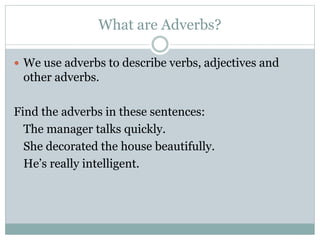 What are Adverbs?
 We use adverbs to describe verbs, adjectives and
other adverbs.
Find the adverbs in these sentences:
The manager talks quickly.
She decorated the house beautifully.
He’s really intelligent.
 