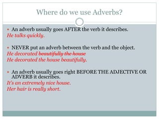 Where do we use Adverbs?
 An adverb usually goes AFTER the verb it describes.
He talks quickly.
 NEVER put an adverb between the verb and the object.
He decorated beautifully the house
He decorated the house beautifully.
 An adverb usually goes right BEFORE THE ADJECTIVE OR
ADVERB it describes.
It’s an extremely nice house.
Her hair is really short.
 