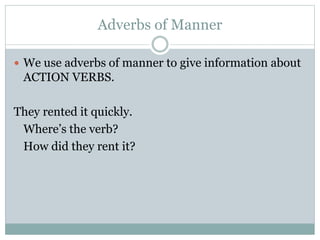 Adverbs of Manner
 We use adverbs of manner to give information about
ACTION VERBS.
They rented it quickly.
Where’s the verb?
How did they rent it?
 