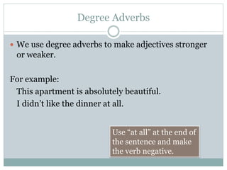 Degree Adverbs
 We use degree adverbs to make adjectives stronger
or weaker.
For example:
This apartment is absolutely beautiful.
I didn’t like the dinner at all.
Use “at all” at the end of
the sentence and make
the verb negative.
 