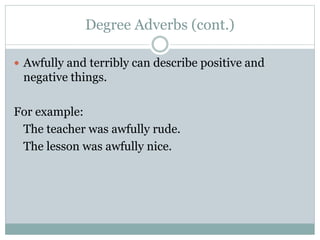 Degree Adverbs (cont.)
 Awfully and terribly can describe positive and
negative things.
For example:
The teacher was awfully rude.
The lesson was awfully nice.
 