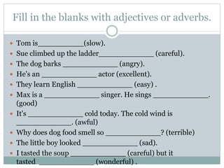 Fill in the blanks with adjectives or adverbs.
 Tom is__________(slow).
 Sue climbed up the ladder____________ (careful).
 The dog barks ____________ (angry).
 He's an ____________ actor (excellent).
 They learn English ____________ (easy) .
 Max is a ____________ singer. He sings ____________.
(good)
 It's ____________ cold today. The cold wind is
____________. (awful)
 Why does dog food smell so ____________? (terrible)
 The little boy looked ____________ (sad).
 I tasted the soup ____________ (careful) but it
tasted ____________ (wonderful) .
 