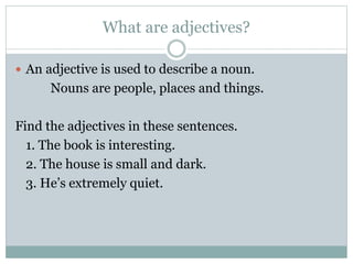 What are adjectives?
 An adjective is used to describe a noun.
Nouns are people, places and things.
Find the adjectives in these sentences.
1. The book is interesting.
2. The house is small and dark.
3. He’s extremely quiet.
 