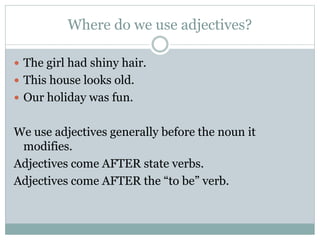 Where do we use adjectives?
 The girl had shiny hair.
 This house looks old.
 Our holiday was fun.
We use adjectives generally before the noun it
modifies.
Adjectives come AFTER state verbs.
Adjectives come AFTER the “to be” verb.
 