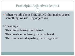 Participial Adjectives (cont.)
 When we talk about THE THING that makes us feel
something, we use –ing adjectives.
For example:
This film is boring. I am bored.
This puzzle is confusing. I am confused.
The dinner was disgusting. I am disgusted.
 