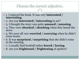 Choose the correct adjective.
 1. I enjoyed the book. It was very interested /
interesting.
 2. Are you interested / interesting in art?
 3. I thought the story was quite amused / amusing.
 4. They were shocked / shocking when they heard the
news.
 5. We were all very worried / worrying when he didn’t
come home.
 6. It was surprised / surprising that she didn’t come
to the meeting.
 7. I usually find football rather bored / boring.
 8. Are you frightened / frightening of spiders?
 