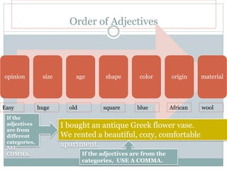 Order of Adjectives
opinion size age shape color origin material
huge old square blue African woolEasy
I bought an antique Greek flower vase.
We rented a beautiful, cozy, comfortable
apartment.
If the
adjectives
are from
different
categories,
NO
COMMA. If the adjectives are from the
categories, USE A COMMA.
 