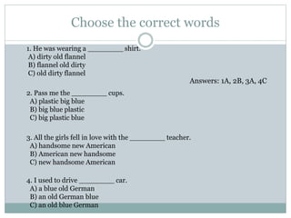 Choose the correct words
1. He was wearing a ________ shirt.
A) dirty old flannel
B) flannel old dirty
C) old dirty flannel
2. Pass me the ________ cups.
A) plastic big blue
B) big blue plastic
C) big plastic blue
3. All the girls fell in love with the ________ teacher.
A) handsome new American
B) American new handsome
C) new handsome American
4. I used to drive ________ car.
A) a blue old German
B) an old German blue
C) an old blue German
Answers: 1A, 2B, 3A, 4C
 