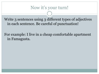 Now it’s your turn!
Write 3 sentences using 3 different types of adjectives
in each sentence. Be careful of punctuation!
For example: I live in a cheap comfortable apartment
in Famagusta.
 