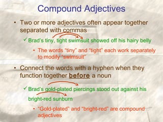 Compound Adjectives
• Two or more adjectives often appear together
separated with commas
Brad’s tiny, tight swimsuit showed off his hairy belly
• The words “tiny” and “tight” each work separately
to modify “swimsuit”
• Connect the words with a hyphen when they
function together before a noun
Brad’s gold-plated piercings stood out against his
bright-red sunburn
• “Gold-plated” and “bright-red” are compound
adjectives
 
