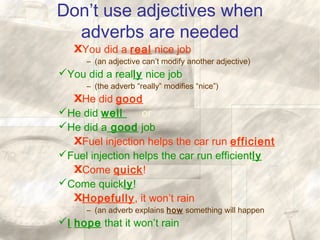 Don’t use adjectives when
adverbs are needed
XYou did a real nice job
– (an adjective can’t modify another adjective)
You did a really nice job
– (the adverb “really” modifies “nice”)
XHe did good
He did well or
He did a good job
XFuel injection helps the car run efficient
Fuel injection helps the car run efficiently
XCome quick!
Come quickly!
XHopefully, it won’t rain
– (an adverb explains how something will happen
I hope that it won’t rain
 