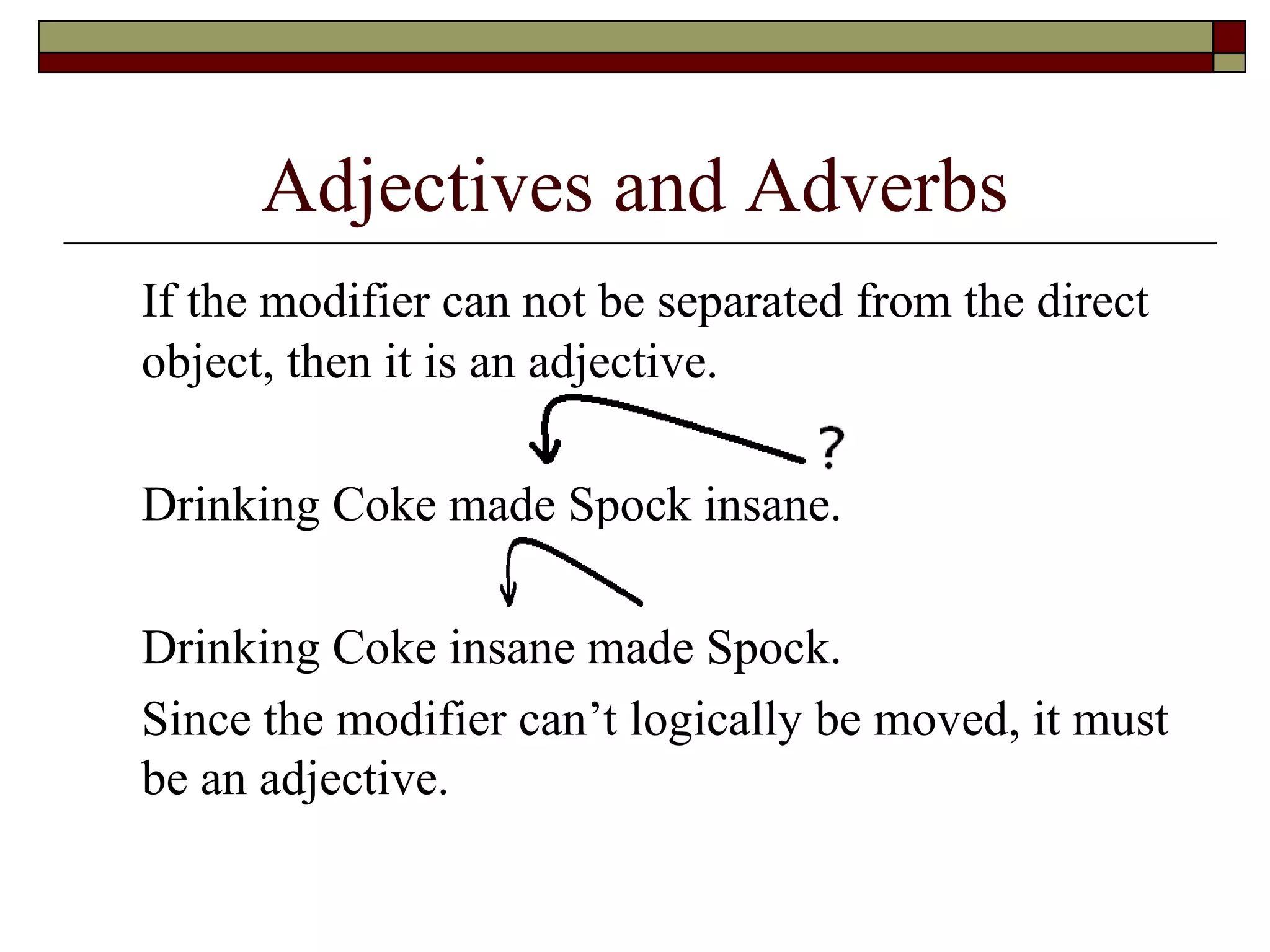 Adjectives and Adverbs If the modifier can not be separated from the direct object, then it is an adjective.  Drinking Coke made Spock  insane . Drinking Coke  insane  made Spock. Since the modifier can’t logically be moved, it must be an adjective. 