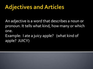 Adjectives and Articles Anadjectiveis a wordthat describes a nounorpronoun. Ittellswhatkind, howmanyorwhichone. Example:  I ate a juicyapple?   (whatkind of apple?  JUICY)  