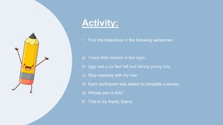 Activity:
• Find the Adjectives in the following sentences:
a) I have little interest in the topic.
b) Iggy was a six feet tall and skinny young boy.
c) Stop messing with my hair.
d) Each participant was asked to complete a survey.
e) Whose pen is this?
f) This is my friend, Diana.
 