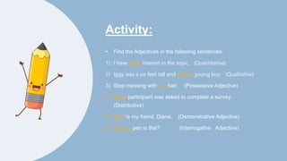Activity:
• Find the Adjectives in the following sentences:
1) I have little interest in the topic. (Quantitative)
2) Iggy was a six feet tall and skinny young boy. (Qualitative)
3) Stop messing with my hair. (Possessive Adjective)
4) Each participant was asked to complete a survey.
(Distributive)
5) This is my friend, Diana. (Demonstrative Adjective)
6) Whose pen is this? (Interrogative Adjective)
 