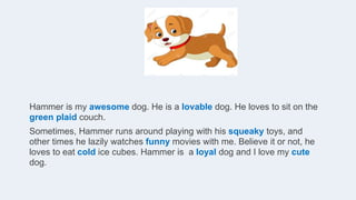 Hammer is my awesome dog. He is a lovable dog. He loves to sit on the
green plaid couch.
Sometimes, Hammer runs around playing with his squeaky toys, and
other times he lazily watches funny movies with me. Believe it or not, he
loves to eat cold ice cubes. Hammer is a loyal dog and I love my cute
dog.
 