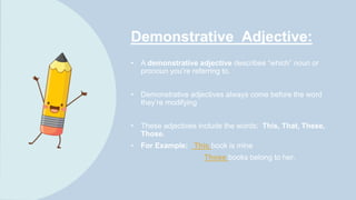 Demonstrative Adjective:
• A demonstrative adjective describes “which” noun or
pronoun you’re referring to.
• Demonstrative adjectives always come before the word
they’re modifying
• These adjectives include the words: This, That, These,
Those.
• For Example: This book is mine
Those books belong to her.
 