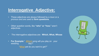 Interrogative Adjective:
• These adjectives are always followed by a noun or a
pronoun and are used to form questions.
• Other question words, like “who” or “how,” aren’t
adjectives.
• The interrogative adjectives are: Which, What, Whose
• For Example:“ Which song will you play on your
wedding day?”
“What pet do you want to get?”
 