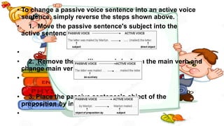 • To change a passive voice sentence into an active voice
sentence, simply reverse the steps shown above.
• 1. Move the passive sentence's subject into the
active sentence's direct object slot
•
• 2. Remove the auxiliary verb be from the main verb and
change main verb's form if needed
•
• 3. Place the passive sentence's object of the
preposition by into the subject slot.
•
 