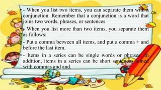 • - When you list two items, you can separate them with a
conjunction. Remember that a conjunction is a word that
joins two words, phrases, or sentences.
• - When you list more than two items, you separate them
as follows:
• - Put a comma between all items, and put a comma + and
before the last item.
• - Items in a series can be single words or phrases. In
addition, items in a series can be short sentences joined
with commas and and.
 
