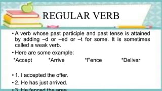 REGULAR VERB
• A verb whose past participle and past tense is attained
by adding –d or –ed or –t for some. It is sometimes
called a weak verb.
• Here are some example:
*Accept *Arrive *Fence *Deliver
• 1. I accepted the offer.
• 2. He has just arrived.
 