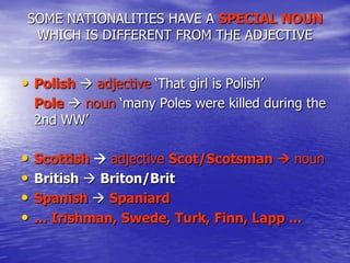 SOME NATIONALITIES HAVE A SPECIAL NOUN
WHICH IS DIFFERENT FROM THE ADJECTIVE

• Polish  adjective „That girl is Polish‟
Pole  noun „many Poles were killed during the
2nd WW‟

•
•
•
•

Scottish  adjective Scot/Scotsman  noun
British  Briton/Brit
Spanish  Spaniard
... Irishman, Swede, Turk, Finn, Lapp ...

 