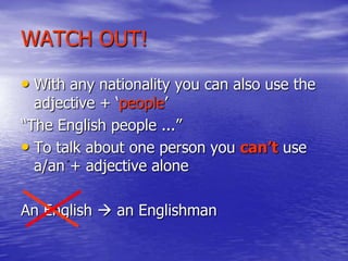 WATCH OUT!
• With any nationality you can also use the
adjective + „people‟
“The English people ...”
• To talk about one person you can’t use
a/an + adjective alone

An English  an Englishman

 