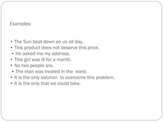 Examples:
• The Sun beat down on us all day.
• This product does not deserve this price.
• He asked me my address.
• This girl was ill for a month.
• No two people are.
• The man was treated in the ward.
• It is the only solution to overcome this problem.
• It is the only that we could take.
 