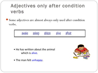 Adjectives only after condition
verbs
Some adjectives are almost always only used after condition
verbs.
• He has written about the animal
which is alive.
• The man felt unhappy.
 
