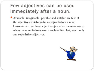 Few adjectives can be used
immediately after a noun.
Available, imaginable, possible and suitable are few of
the adjectives which can be used just before a noun.
However we use these adjectives just after the nouns only
when the noun follows words such as first, last, next, only
and superlative adjectives.
 