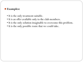 Examples:
• It is the only treatment suitable.
• It is an offer available only to the club members.
• It is the only solution imaginable to overcome this problem.
• It is the only possible route that we could take.
 