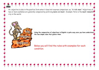 An adjective is also in the positive form when it does not express comparison; as, "A rich man." Adjectives of
two or more syllables are generally compared by prefixing more and most. Example: Paris is the most romantic
city in the world.




                                 Using the comparative of adjectives in English is quite easy once you have understood
                                 the few simple rules that govern them.




                                 Below you will find the rules with examples for each
                                 condition.




                                                                                                                         5
 