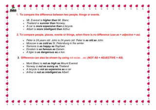 1. To compare the difference between two people, things or events.

     •   Mt. Everest is higher than Mt. Blanc.
     •   Thailand is sunnier than Norway.
     •   A car is more expensive than a bicycle.
     •   Albert is more intelligent than Arthur.

2. To compare people, places, events or things, when there is no difference (use as + adjective + as).

     •   Peter is 24 years old. John is 24 years old. Peter is as old as John.
     •   Moscow is as cold as St. Petersburg in the winter.
     •   Ramona is as happy as Raphael.
     •   Einstein is as famous as Darwin.
     •   A tiger is as dangerous as a lion.

3. Difference can also be shown by using not so/as ...as: (NOT AS + ADJECTIVE + AS)

     •   Mont Blanc is not as high as Mount Everest
     •   Norway is not as sunny as Thailand
     •   A bicycle is not as expensive as a car
     •   Arthur is not as intelligent as Albert




                                                                                                         8
 
