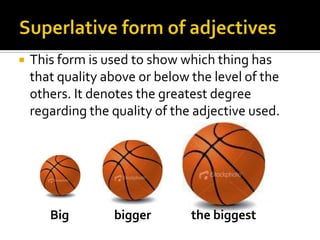 Superlative form of adjectivesThis form is used to show which thing has that quality above or below the level of the others. It denotes the greatest degree regarding the quality of the adjective used.          Big	         biggerthebiggest