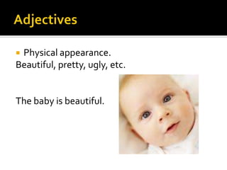 AdjectivesPhysical appearance.Beautiful, pretty, ugly, etc.  The baby is beautiful.