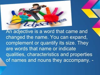 An adjective is a word that came and
changed the name. You can expand,
complement or quantify its size. They
are words that name or indicate
qualities, characteristics and properties
of names and nouns they accompany. -
 