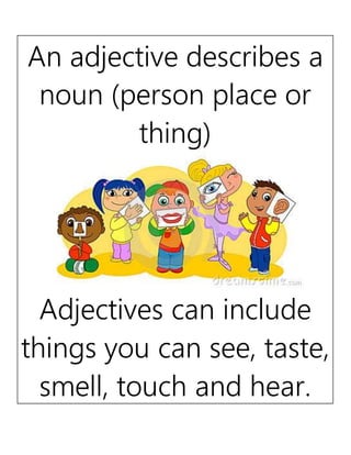 An adjective describes a
noun (person place or
thing)
Adjectives can include
things you can see, taste,
smell, touch and hear.
 